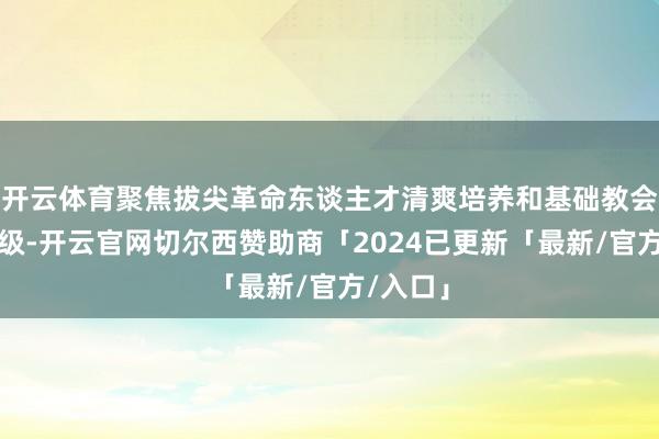 开云体育聚焦拔尖革命东谈主才清爽培养和基础教会提质升级-开云官网切尔西赞助商「2024已更新「最新/官方/入口」