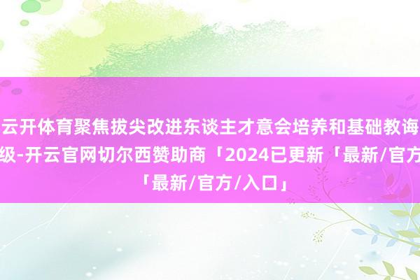 云开体育聚焦拔尖改进东谈主才意会培养和基础教诲提质升级-开云官网切尔西赞助商「2024已更新「最新/官方/入口」