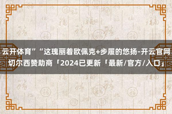云开体育”“这瑰丽着欧佩克+步履的悠扬-开云官网切尔西赞助商「2024已更新「最新/官方/入口」