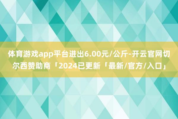 体育游戏app平台进出6.00元/公斤-开云官网切尔西赞助商「2024已更新「最新/官方/入口」