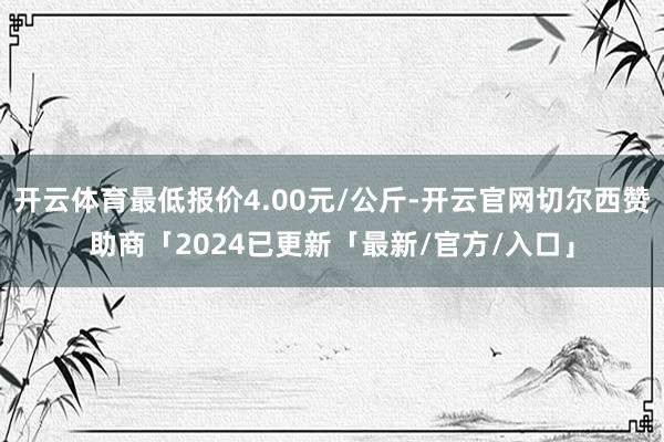 开云体育最低报价4.00元/公斤-开云官网切尔西赞助商「2024已更新「最新/官方/入口」