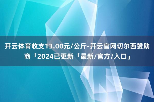 开云体育收支13.00元/公斤-开云官网切尔西赞助商「2024已更新「最新/官方/入口」