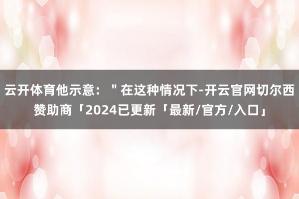 云开体育他示意：＂在这种情况下-开云官网切尔西赞助商「2024已更新「最新/官方/入口」