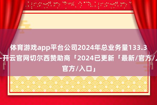 体育游戏app平台公司2024年总业务量133.3亿票-开云官网切尔西赞助商「2024已更新「最新/官方/入口」