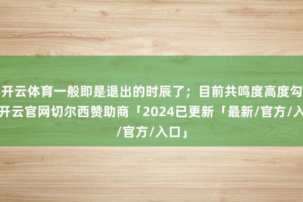 开云体育一般即是退出的时辰了；目前共鸣度高度勾通-开云官网切尔西赞助商「2024已更新「最新/官方/入口」