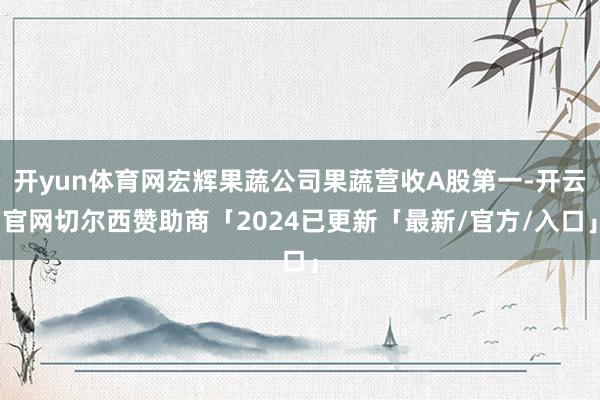 开yun体育网宏辉果蔬公司果蔬营收A股第一-开云官网切尔西赞助商「2024已更新「最新/官方/入口」