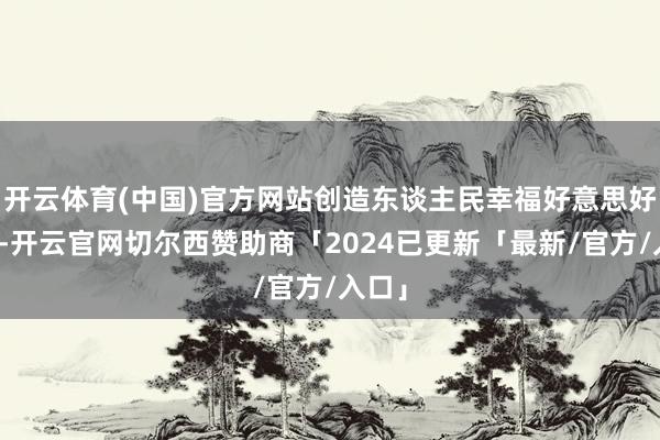 开云体育(中国)官方网站创造东谈主民幸福好意思好生涯-开云官网切尔西赞助商「2024已更新「最新/官方/入口」
