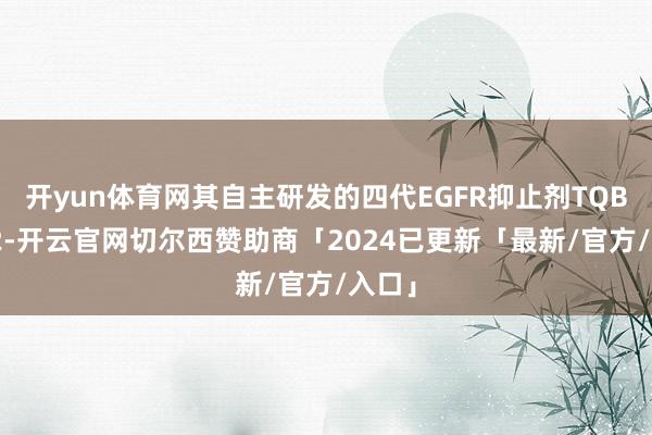 开yun体育网其自主研发的四代EGFR抑止剂TQB3002-开云官网切尔西赞助商「2024已更新「最新/官方/入口」