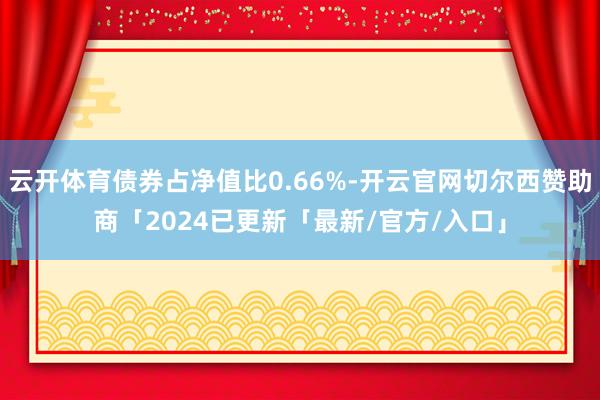 云开体育债券占净值比0.66%-开云官网切尔西赞助商「2024已更新「最新/官方/入口」