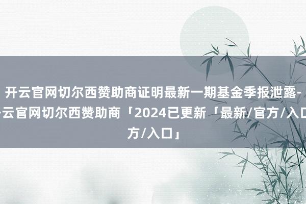 开云官网切尔西赞助商证明最新一期基金季报泄露-开云官网切尔西赞助商「2024已更新「最新/官方/入口」