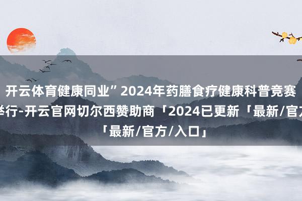 开云体育健康同业”2024年药膳食疗健康科普竞赛在长沙举行-开云官网切尔西赞助商「2024已更新「最新/官方/入口」