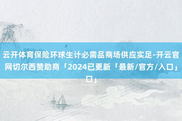 云开体育保险环球生计必需品商场供应实足-开云官网切尔西赞助商「2024已更新「最新/官方/入口」