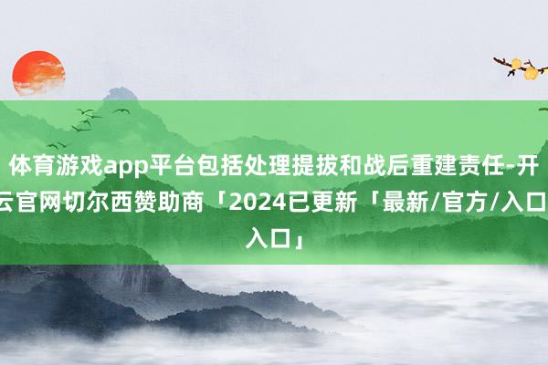 体育游戏app平台包括处理提拔和战后重建责任-开云官网切尔西赞助商「2024已更新「最新/官方/入口」