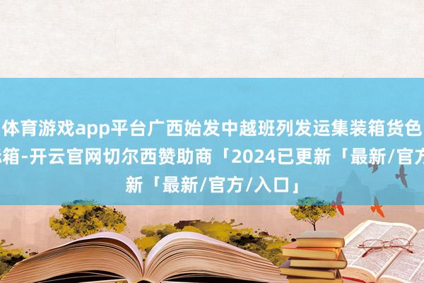 体育游戏app平台广西始发中越班列发运集装箱货色3954标箱-开云官网切尔西赞助商「2024已更新「最新/官方/入口」