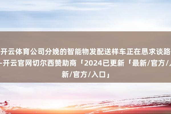 开云体育公司分娩的智能物发配送样车正在恳求谈路测试-开云官网切尔西赞助商「2024已更新「最新/官方/入口」