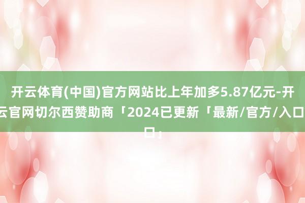 开云体育(中国)官方网站比上年加多5.87亿元-开云官网切尔西赞助商「2024已更新「最新/官方/入口」