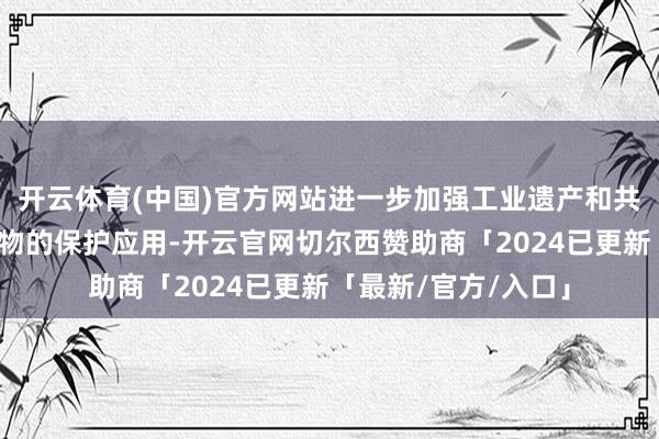 开云体育(中国)官方网站进一步加强工业遗产和共和国工业发展见证物的保护应用-开云官网切尔西赞助商「2024已更新「最新/官方/入口」