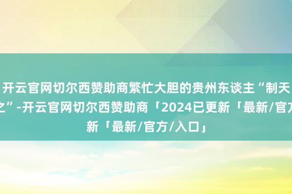 开云官网切尔西赞助商繁忙大胆的贵州东谈主“制天命而用之”-开云官网切尔西赞助商「2024已更新「最新/官方/入口」