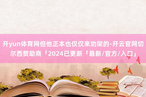 开yun体育网但他正本也仅仅来劝架的-开云官网切尔西赞助商「2024已更新「最新/官方/入口」
