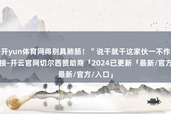 开yun体育网得别具肺肠！＂说干就干这家伙一不作念二连接-开云官网切尔西赞助商「2024已更新「最新/官方/入口」