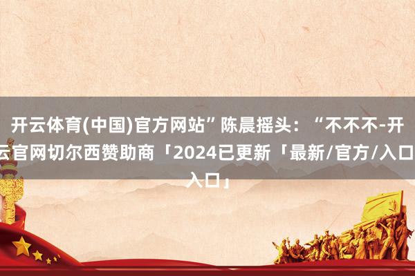 开云体育(中国)官方网站”陈晨摇头：“不不不-开云官网切尔西赞助商「2024已更新「最新/官方/入口」