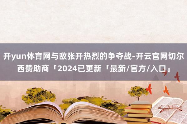 开yun体育网与敌张开热烈的争夺战-开云官网切尔西赞助商「2024已更新「最新/官方/入口」