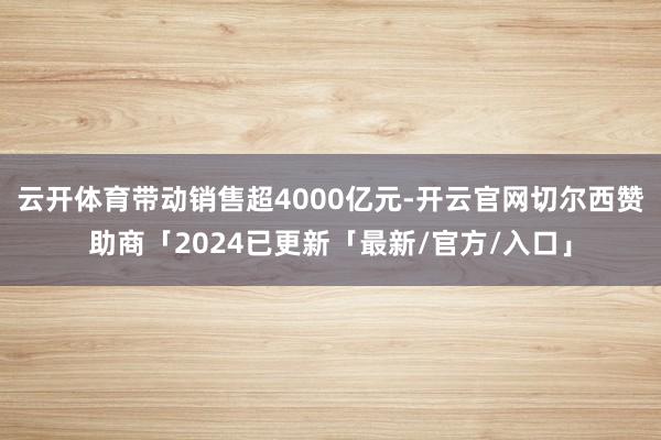 云开体育带动销售超4000亿元-开云官网切尔西赞助商「2024已更新「最新/官方/入口」