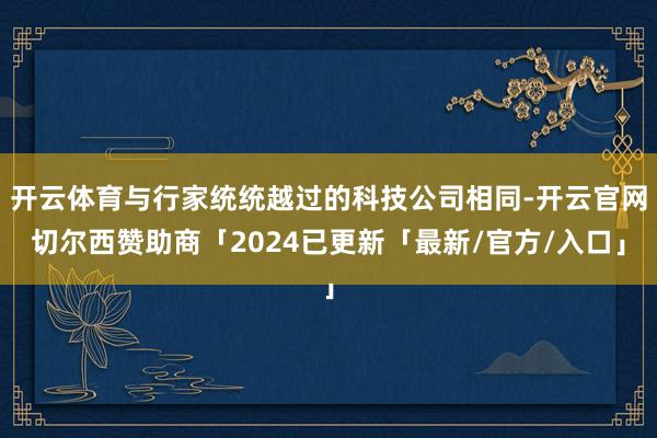 开云体育与行家统统越过的科技公司相同-开云官网切尔西赞助商「2024已更新「最新/官方/入口」