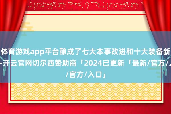 体育游戏app平台酿成了七大本事改进和十大装备新工艺-开云官网切尔西赞助商「2024已更新「最新/官方/入口」