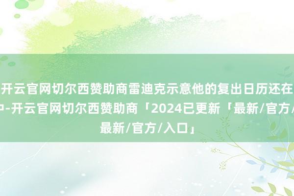 开云官网切尔西赞助商雷迪克示意他的复出日历还在变动中-开云官网切尔西赞助商「2024已更新「最新/官方/入口」