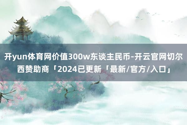 开yun体育网价值300w东谈主民币-开云官网切尔西赞助商「2024已更新「最新/官方/入口」