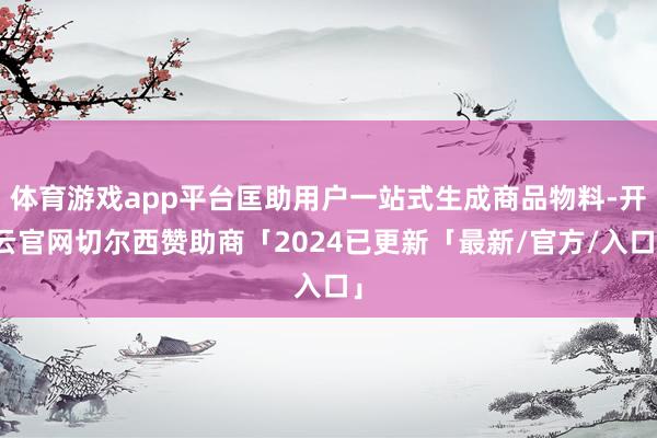 体育游戏app平台匡助用户一站式生成商品物料-开云官网切尔西赞助商「2024已更新「最新/官方/入口」