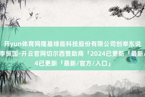 开yun体育网隆基绿能科技股份有限公司创举东说念主、总裁李振国-开云官网切尔西赞助商「2024已更新「最新/官方/入口」