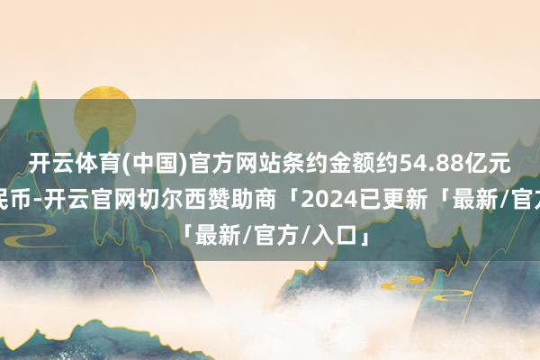 开云体育(中国)官方网站条约金额约54.88亿元东谈主民币-开云官网切尔西赞助商「2024已更新「最新/官方/入口」