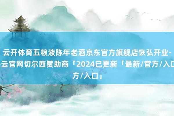 云开体育五粮液陈年老酒京东官方旗舰店恢弘开业-开云官网切尔西赞助商「2024已更新「最新/官方/入口」