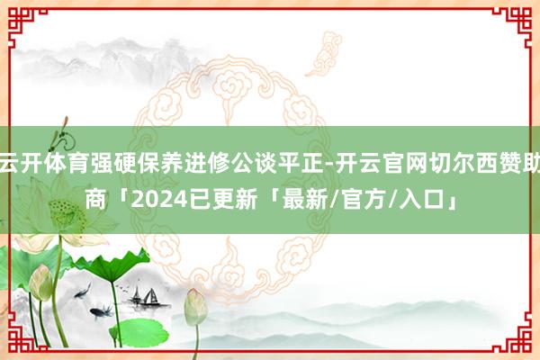云开体育强硬保养进修公谈平正-开云官网切尔西赞助商「2024已更新「最新/官方/入口」