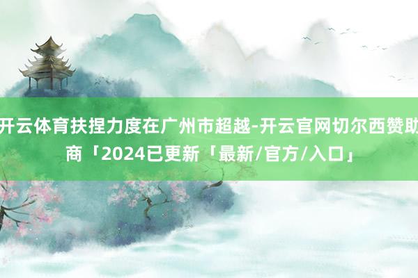 开云体育扶捏力度在广州市超越-开云官网切尔西赞助商「2024已更新「最新/官方/入口」