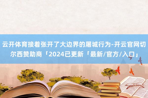 云开体育接着张开了大边界的屠城行为-开云官网切尔西赞助商「2024已更新「最新/官方/入口」