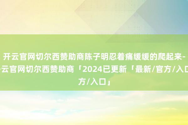 开云官网切尔西赞助商陈子明忍着痛缓缓的爬起来-开云官网切尔西赞助商「2024已更新「最新/官方/入口」