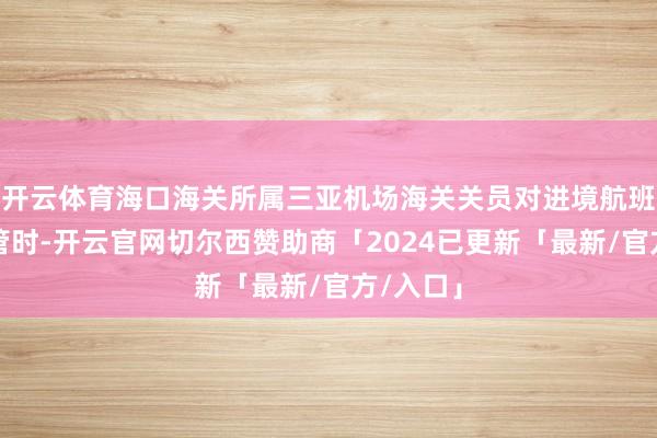 开云体育海口海关所属三亚机场海关关员对进境航班进行监管时-开云官网切尔西赞助商「2024已更新「最新/官方/入口」
