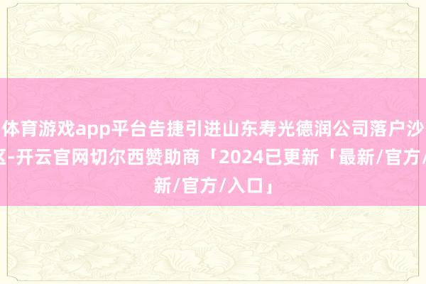 体育游戏app平台告捷引进山东寿光德润公司落户沙坡头区-开云官网切尔西赞助商「2024已更新「最新/官方/入口」