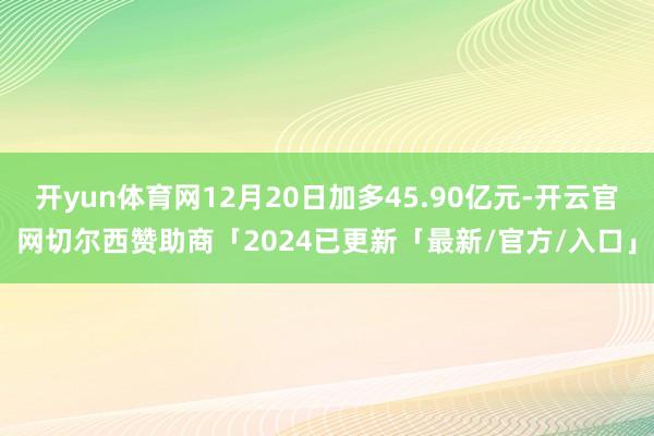 开yun体育网12月20日加多45.90亿元-开云官网切尔西赞助商「2024已更新「最新/官方/入口」