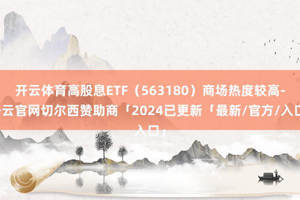 开云体育高股息ETF（563180）商场热度较高-开云官网切尔西赞助商「2024已更新「最新/官方/入口」