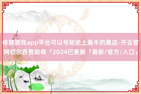体育游戏app平台可以号称史上最牛的黑店-开云官网切尔西赞助商「2024已更新「最新/官方/入口」