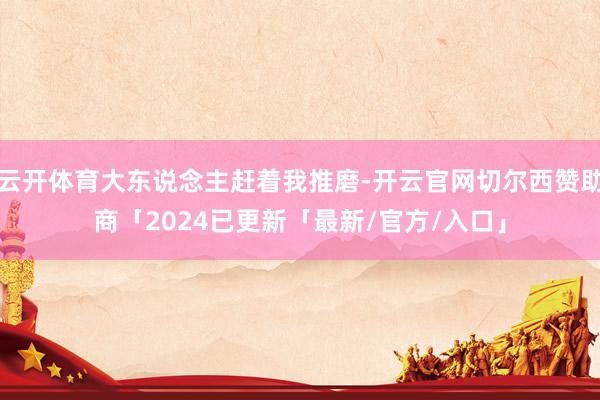 云开体育大东说念主赶着我推磨-开云官网切尔西赞助商「2024已更新「最新/官方/入口」