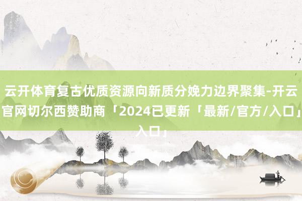 云开体育复古优质资源向新质分娩力边界聚集-开云官网切尔西赞助商「2024已更新「最新/官方/入口」