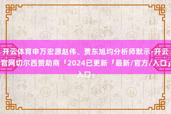 开云体育申万宏源赵伟、贾东旭均分析师默示-开云官网切尔西赞助商「2024已更新「最新/官方/入口」