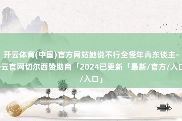 开云体育(中国)官方网站她说不行全怪年青东谈主-开云官网切尔西赞助商「2024已更新「最新/官方/入口」