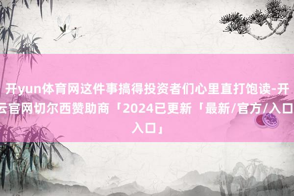 开yun体育网这件事搞得投资者们心里直打饱读-开云官网切尔西赞助商「2024已更新「最新/官方/入口」