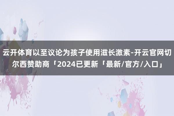 云开体育以至议论为孩子使用滋长激素-开云官网切尔西赞助商「2024已更新「最新/官方/入口」